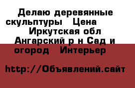 Делаю деревянные скульптуры › Цена ­ 1 500 - Иркутская обл., Ангарский р-н Сад и огород » Интерьер   